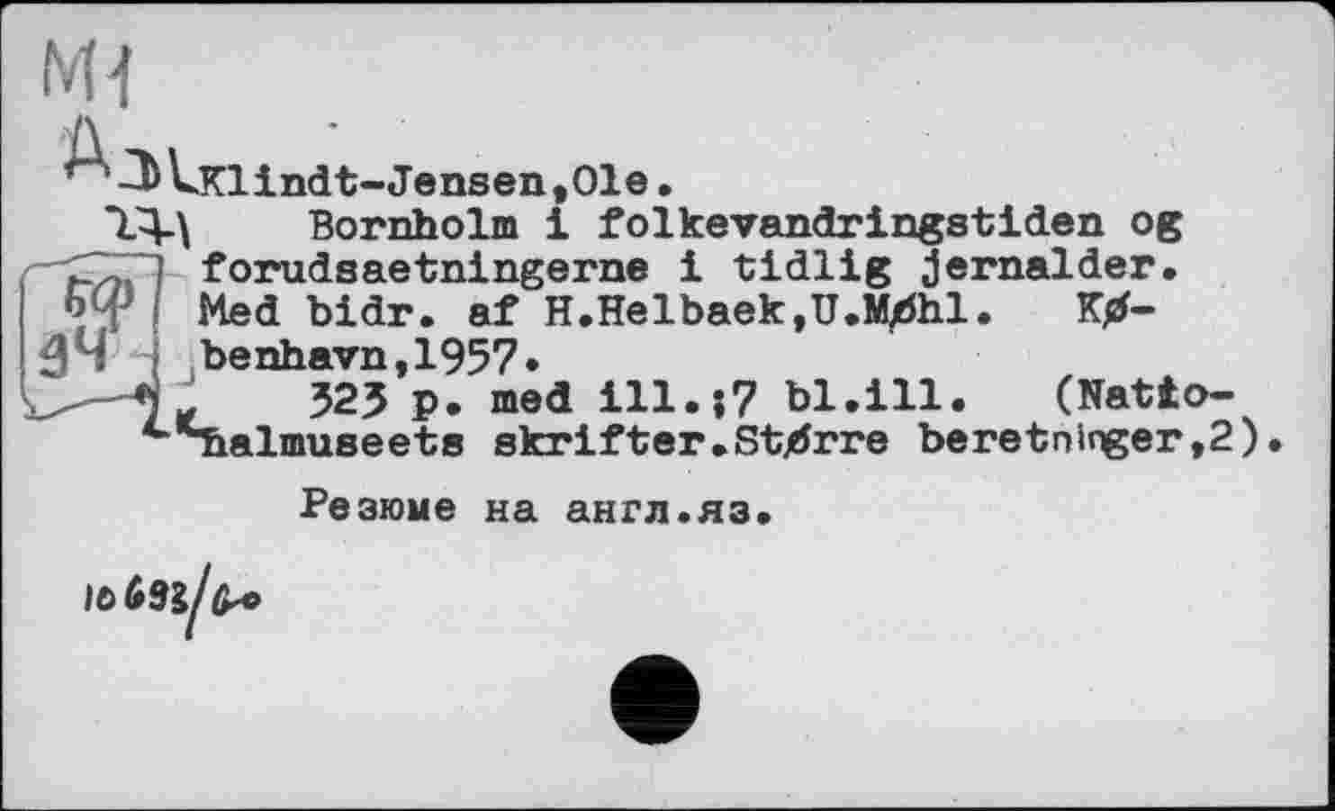 ﻿Mi
~D UKlindt-Jensen,Ole.
Bornholm і folkevandringstiden og forudsaetningerne і tidlig jernalder. оф Med bidr. af H.Helbaek,U.Mj5hl.
зч*
benhavn,1957»
.	525 р. med	bl.ill. (Natto-
^^balmuseets skrifter.Stjdrre beretoinger,2)
Резюме на англ.яз.